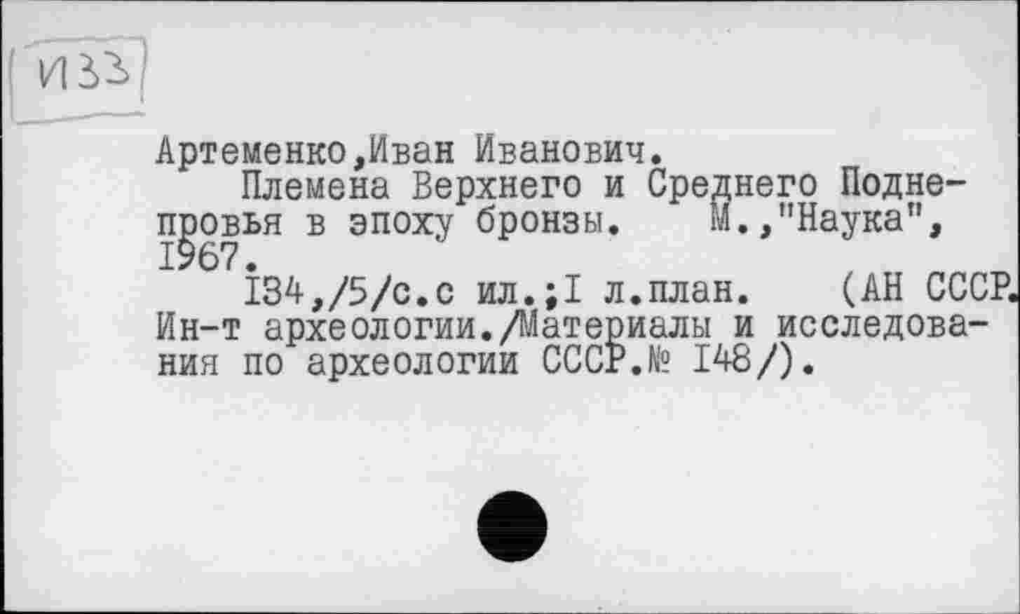 ﻿Артеменко,Иван Иванович.
Племена Верхнего и Среднего Подне-п^овья в эпоху бронзы.	М.,"Наука”,
134,/5/с.с ил.;1 л.план. (АН СССР. Ин-т археологии./Материалы и исследования по археологии СССР.№ 148/).